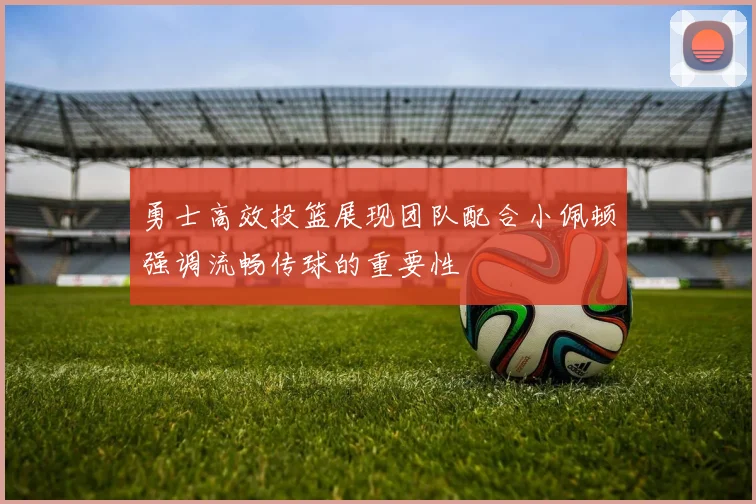 勇士高效投篮展现团队配合小佩顿强调流畅传球的重要性