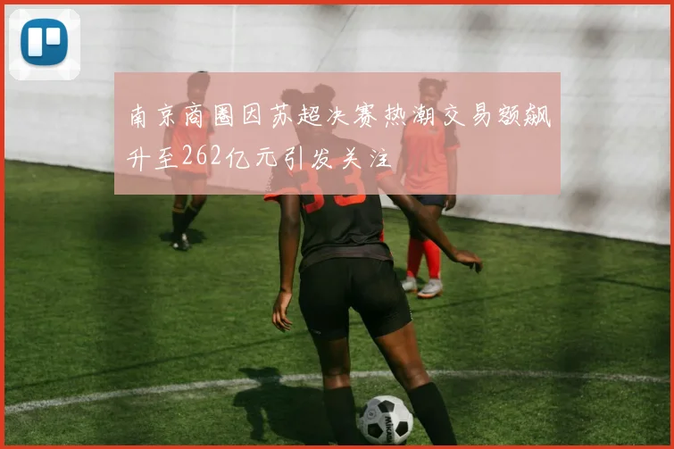 南京商圈因苏超决赛热潮交易额飙升至262亿元引发关注