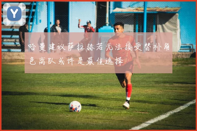 哈曼建议萨拉赫若无法接受替补角色离队或许是最佳选择