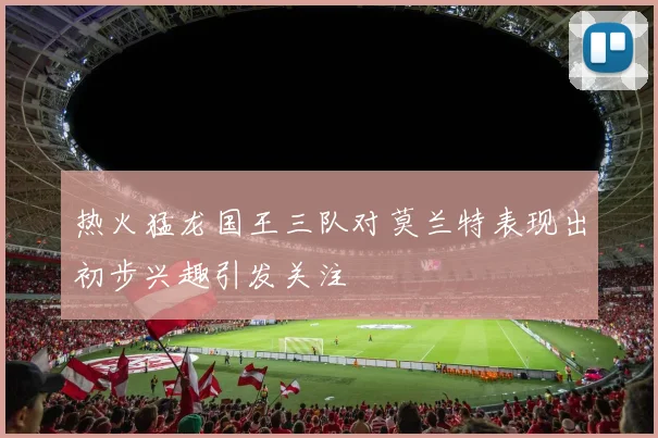 热火猛龙国王三队对莫兰特表现出初步兴趣引发关注