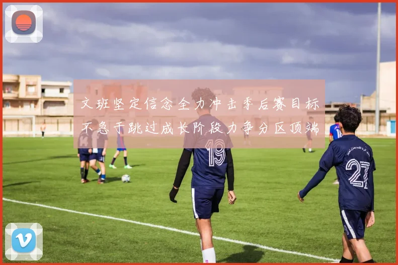 文班坚定信念全力冲击季后赛目标不急于跳过成长阶段力争分区顶端