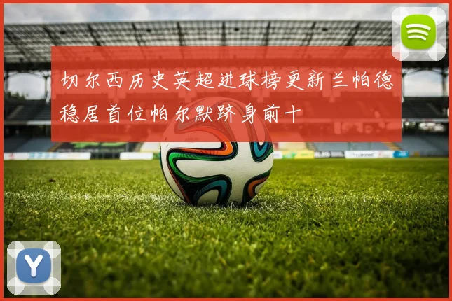 切尔西历史英超进球榜更新兰帕德稳居首位帕尔默跻身前十