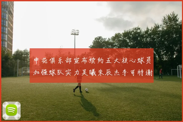 申花俱乐部宣布续约五大核心球员加强球队实力吴曦朱辰杰李可特谢拉马纳法齐续约