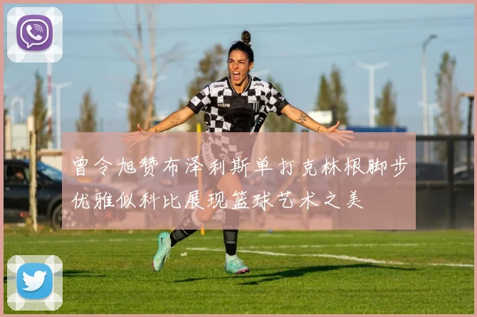 曾令旭赞布泽利斯单打克林根脚步优雅似科比展现篮球艺术之美