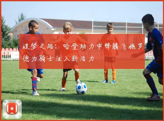 追梦之路：哈登助力中锋腾飞施罗德为骑士注入新活力