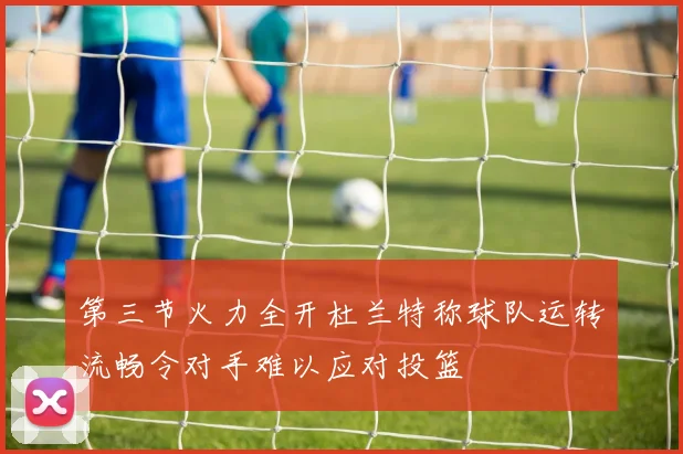 第三节火力全开杜兰特称球队运转流畅令对手难以应对投篮