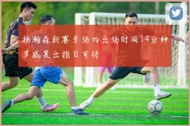 杨瀚森新赛季场均出场时间14分钟罗威复出指日可待