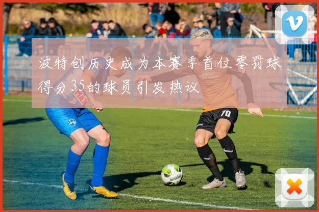 波特创历史成为本赛季首位零罚球得分35的球员引发热议