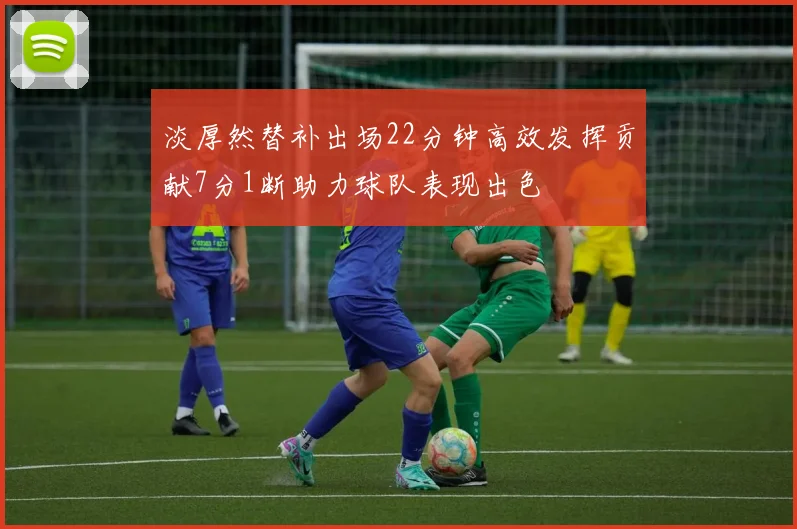 淡厚然替补出场22分钟高效发挥贡献7分1断助力球队表现出色