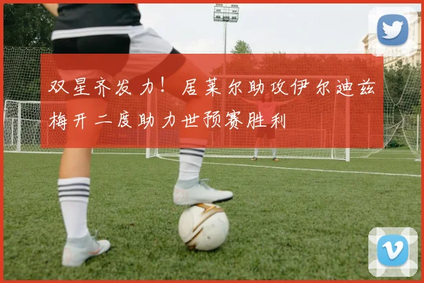 双星齐发力！居莱尔助攻伊尔迪兹梅开二度助力世预赛胜利