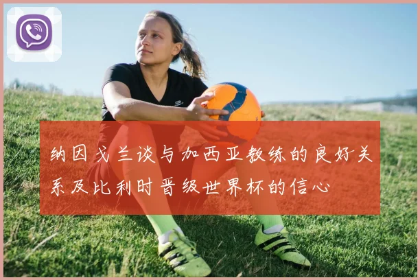 纳因戈兰谈与加西亚教练的良好关系及比利时晋级世界杯的信心