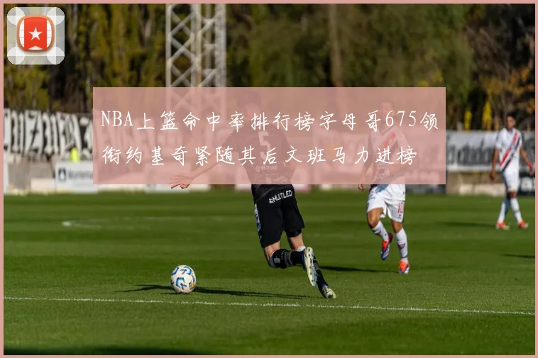 NBA上篮命中率排行榜字母哥675领衔约基奇紧随其后文班马力进榜