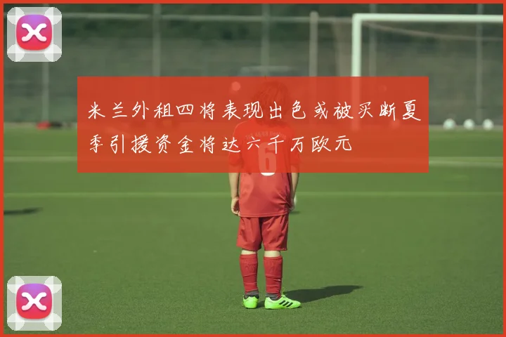 米兰外租四将表现出色或被买断夏季引援资金将达六千万欧元