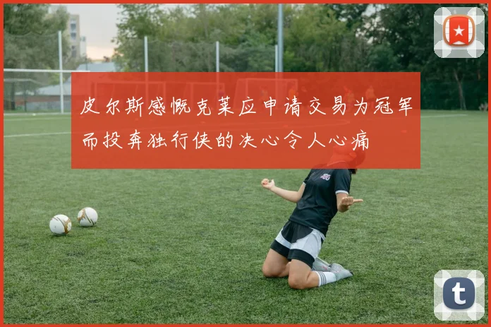 皮尔斯感慨克莱应申请交易为冠军而投奔独行侠的决心令人心痛