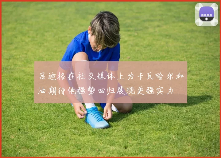 吕迪格在社交媒体上为卡瓦哈尔加油期待他强势回归展现更强实力