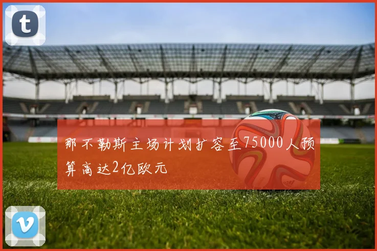 那不勒斯主场计划扩容至75000人预算高达2亿欧元