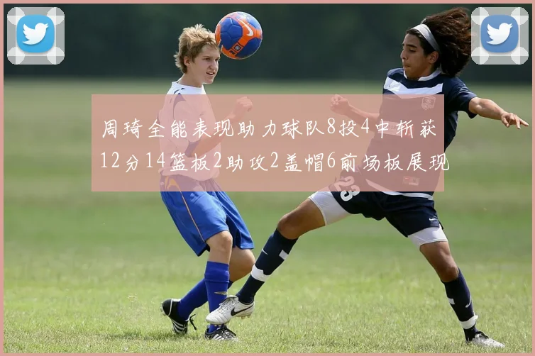 周琦全能表现助力球队8投4中斩获12分14篮板2助攻2盖帽6前场板展现实力