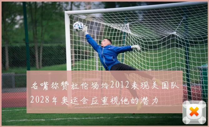 名嘴称赞杜伦场均2012表现美国队2028年奥运会应重视他的潜力