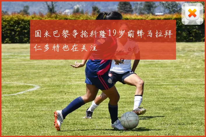 国米巴黎争抢科隆19岁前锋马拉拜仁多特也在关注